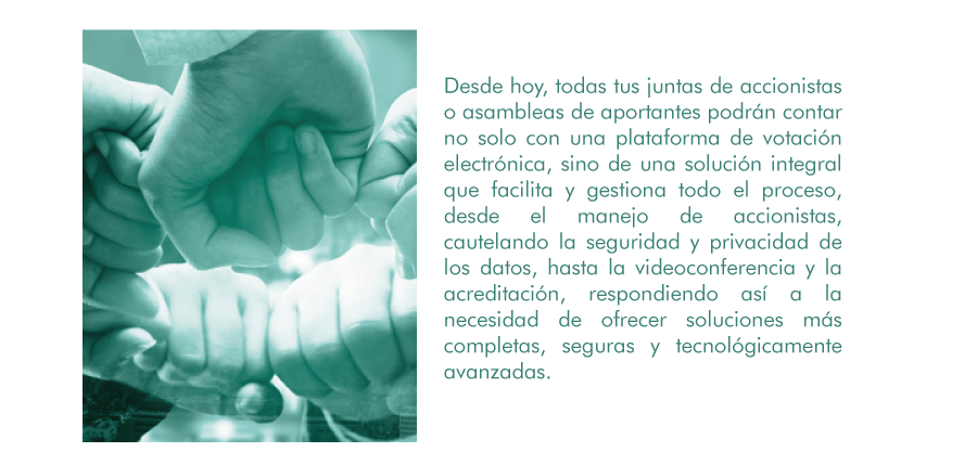 Desde hoy, todas tus juntas de accionistas o asambleas de aportantes podrán contar no solo con una plataforma de votación electrónica, sino de una solución integral que facilita y gestiona todo el proceso, desde el manejo de accionistas, cautelando la seguridad y privacidad de los datos, hasta la videoconferencia y la acreditación, respondiendo así a la necesidad de ofrecer soluciones más completas, seguras y tecnológicamente avanzadas.