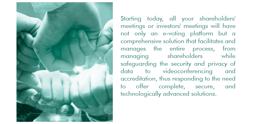 Starting today, all your shareholders' meetings or investors' meetings will have not only an e-voting platform but a comprehensive solution that facilitates and manages the entire process, from managing shareholders while safeguarding the security and privacy of data to videoconferencing and accreditation, thus responding to the need to offer complete, secure, and technologically advanced solutions.