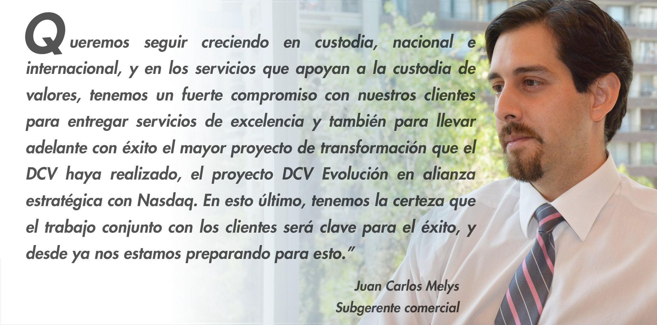    ueremos seguir creciendo en custodia, nacional e internacional, y en los servicios que apoyan a la custodia de valores, tenemos un fuerte compromiso con nuestros clientes para entregar servicios de excelencia y también para llevar adelante con éxito el mayor proyecto de transformación que el DCV haya realizado, el proyecto DCV Evolución en alianza estratégica con Nasdaq. En esto último, tenemos la certeza que el trabajo conjunto con los clientes será clave para el éxito, y desde ya nos estamos preparando para esto.”