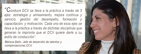 “Conduce DCV se lleva a la práctica a través de 5 ejes: estrategia y alineamiento, mejora continua y servicio, gestión del desempeño, formación y capacitación, y motivación; Cada uno de esos ejes se lleva a la práctica a través de distintas disciplinas que generan la impronta que el DCV quiere darle a su estilo de conducción”.       Melissa Bello, Jefe de desarrollo de talentos y compensaciones DCV.